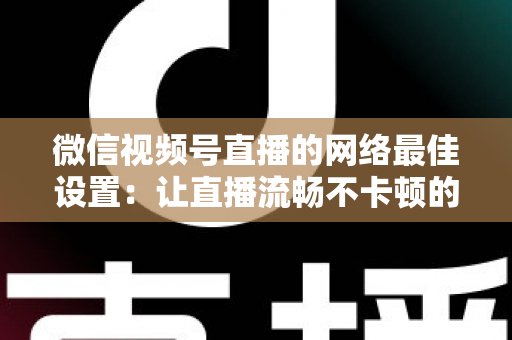 微信视频号直播的网络最佳设置：让直播流畅不卡顿的完整优化指南