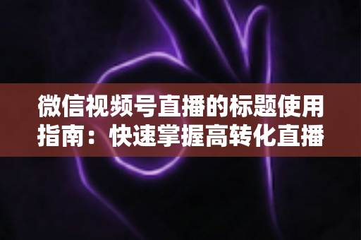 微信视频号直播的标题使用指南：快速掌握高转化直播标题的撰写秘诀与实战技巧