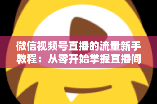 微信视频号直播的流量新手教程：从零开始掌握直播间流量密码