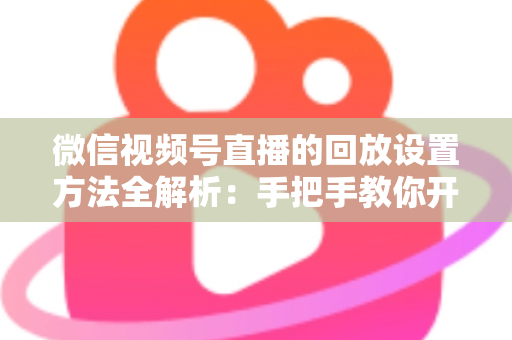 微信视频号直播的回放设置方法全解析：手把手教你开启、管理与利用直播回放，让每一场直播都不白白浪费