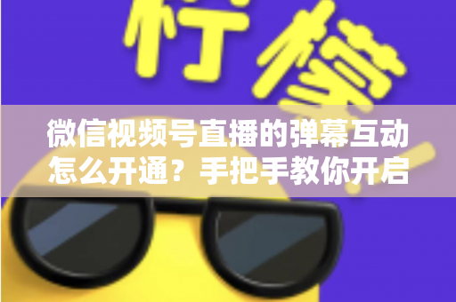 微信视频号直播的弹幕互动怎么开通？手把手教你开启直播互动新体验