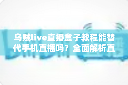 乌贼live直播盒子教程能替代手机直播吗?全面解析直播新方式的真相与选择指南 乌贼live直播盒子教程能替代手机直播吗?全面解析直播新方式的真相与选择指南