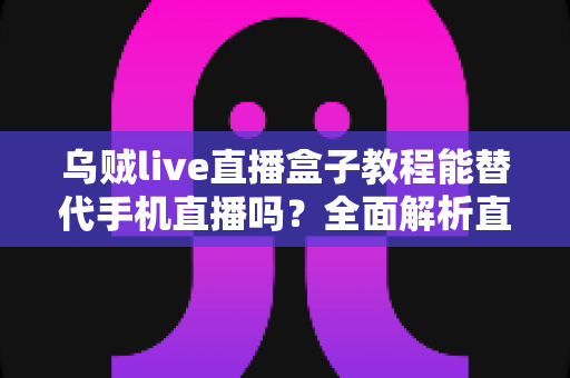 乌贼live直播盒子教程能替代手机直播吗?全面解析直播新方式的真相与选择指南 乌贼live直播盒子教程能替代手机直播吗?全面解析直播新方式的真相与选择指南