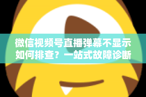 微信视频号直播弹幕不显示如何排查？一站式故障诊断与解决方案完全指南