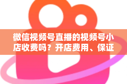 微信视频号直播的视频号小店收费吗?开店费用、保证金与技术服务费全解析 微信视频号直播的视频号小店收费吗?开店费用、保证金与技术服务费全解析
