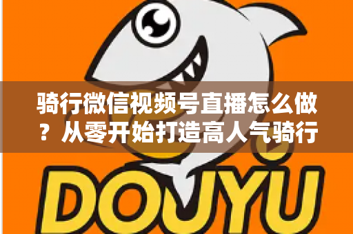 骑行微信视频号直播怎么做?从零开始打造高人气骑行直播间的完整实战指南 骑行微信视频号直播怎么做?从零开始打造高人气骑行直播间的完整实战指南