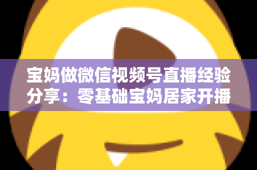 宝妈做微信视频号直播经验分享：零基础宝妈居家开播实战全攻略