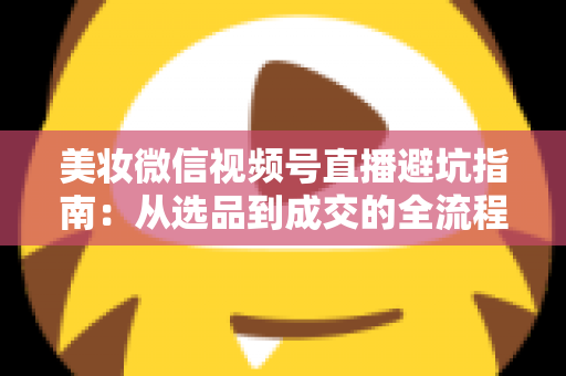 美妆微信视频号直播避坑指南：从选品到成交的全流程实战攻略