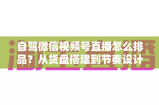 自驾微信视频号直播怎么排品?从货盘搭建到节奏设计的实战全攻略 自驾微信视频号直播怎么排品?从货盘搭建到节奏设计的实战全攻略