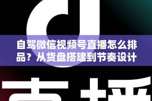 自驾微信视频号直播怎么排品?从货盘搭建到节奏设计的实战全攻略 自驾微信视频号直播怎么排品?从货盘搭建到节奏设计的实战全攻略