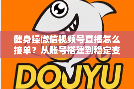 健身操微信视频号直播怎么接单？从账号搭建到稳定变现的全流程实战指南