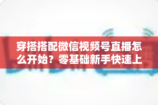 穿搭搭配微信视频号直播怎么开始？零基础新手快速上手全攻略