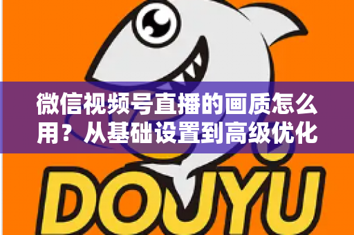 微信视频号直播的画质怎么用？从基础设置到高级优化的一站式画质提升指南
