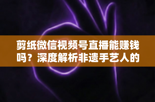 剪纸微信视频号直播能赚钱吗？深度解析非遗手艺人的直播变现之路