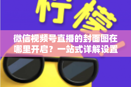 微信视频号直播的封面图在哪里开启?一站式详解设置方法与高点击率封面设计技巧 微信视频号直播的封面图在哪里开启?一站式详解设置方法与高点击率封面设计技巧