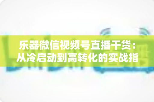 乐器微信视频号直播干货：从冷启动到高转化的实战指南