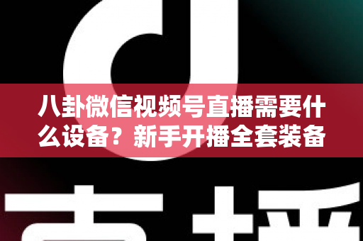 八卦微信视频号直播需要什么设备？新手开播全套装备清单与避坑指南全解析