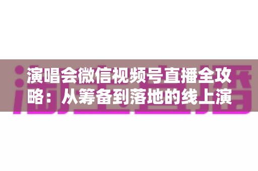 演唱会微信视频号直播全攻略：从筹备到落地的线上演出实战指南