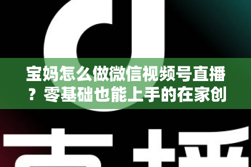 宝妈怎么做微信视频号直播？零基础也能上手的在家创业指南