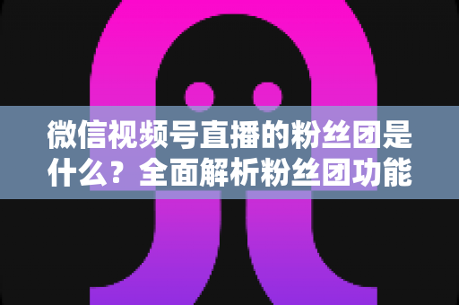 微信视频号直播的粉丝团是什么？全面解析粉丝团功能、加入方法与运营价值