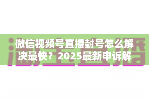 微信视频号直播封号怎么解决最快？2025最新申诉解封全流程指南（附防封避坑清单）