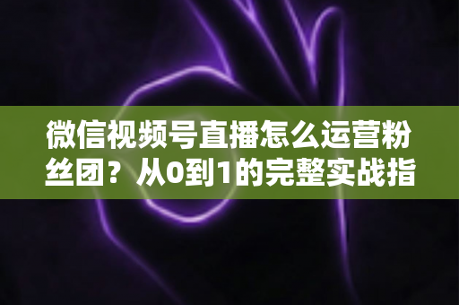 微信视频号直播怎么运营粉丝团？从0到1的完整实战指南与技巧解析