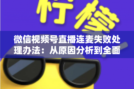 微信视频号直播连麦失败处理办法：从原因分析到全面解决方案的实用指南