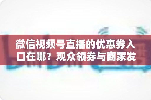 微信视频号直播的优惠券入口在哪？观众领券与商家发券全流程指南