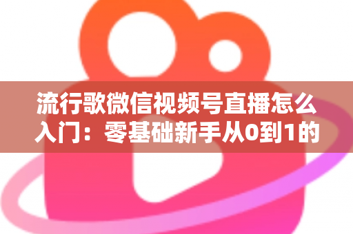 流行歌微信视频号直播怎么入门:零基础新手从0到1的完整开播实战指南 流行歌微信视频号直播怎么入门:零基础新手从0到1的完整开播实战指南