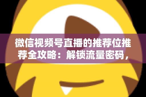 微信视频号直播的推荐位推荐全攻略：解锁流量密码，让你的直播间脱颖而出