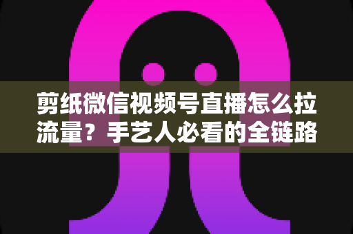 剪纸微信视频号直播怎么拉流量?手艺人必看的全链路引流实战指南 剪纸微信视频号直播怎么拉流量?手艺人必看的全链路引流实战指南