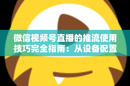 微信视频号直播的推流使用技巧完全指南：从设备配置到高清开播的实战秘籍