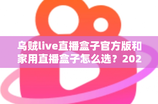 乌贼live直播盒子官方版和家用直播盒子怎么选？2025年最新选购指南助你一键避坑