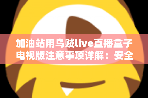 加油站用乌贼live直播盒子电视版注意事项详解:安全安装、合规使用与日常维护全攻略 加油站用乌贼live直播盒子电视版注意事项详解:安全安装、合规使用与日常维护全攻略