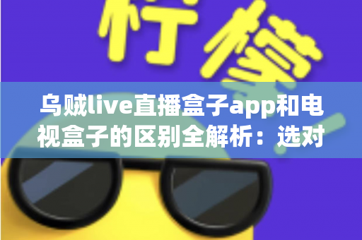 乌贼live直播盒子app和电视盒子的区别全解析：选对观影方案，畅享高清大屏新体验