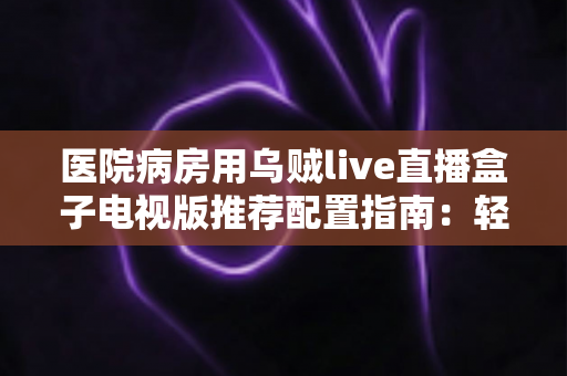 医院病房用乌贼live直播盒子电视版推荐配置指南：轻松打造流畅舒适的病房观影体验
