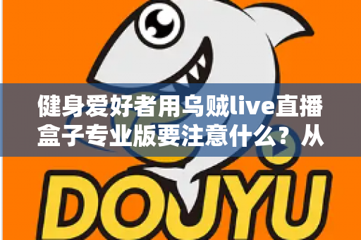 健身爱好者用乌贼live直播盒子专业版要注意什么？从设备调试到直播运营的完整避坑指南
