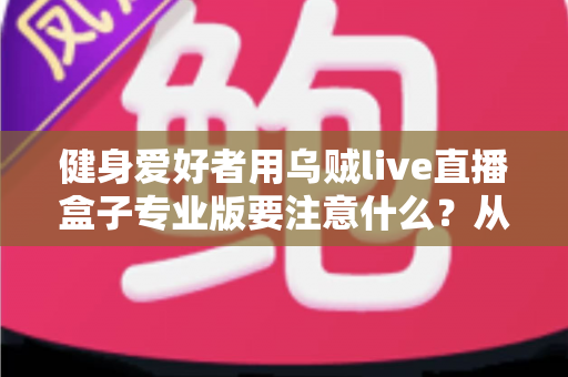 健身爱好者用乌贼live直播盒子专业版要注意什么？从设备调试到直播运营的完整避坑指南
