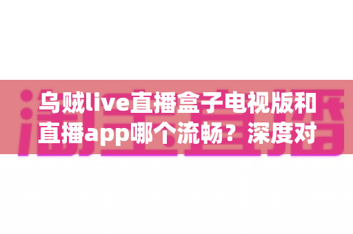乌贼live直播盒子电视版和直播app哪个流畅?深度对比帮你选出最佳观影方案 乌贼live直播盒子电视版和直播app哪个流畅?深度对比帮你选出最佳观影方案