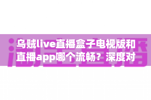 乌贼live直播盒子电视版和直播app哪个流畅？深度对比帮你选出最佳观影方案