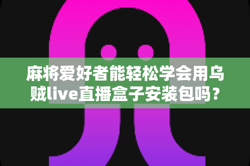 麻将爱好者能轻松学会用乌贼live直播盒子安装包吗？零基础开播全攻略与深度解析