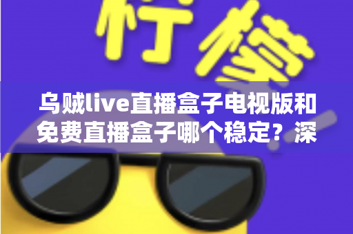 乌贼live直播盒子电视版和免费直播盒子哪个稳定？深度对比解析与选购指南