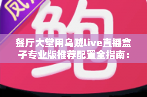 餐厅大堂用乌贼live直播盒子专业版推荐配置全指南：把后厨烟火气变成源源不断的线上客流