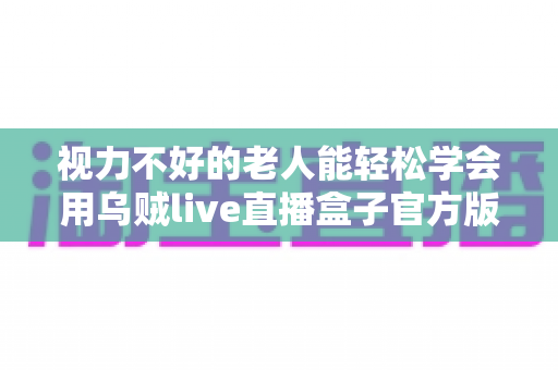 视力不好的老人能轻松学会用乌贼live直播盒子官方版吗?老年用户上手难度与实用指南全解析 视力不好的老人能轻松学会用乌贼live直播盒子官方版吗?老年用户上手难度与实用指南全解析