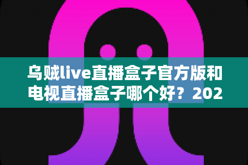乌贼live直播盒子官方版和电视直播盒子哪个好？2025年最全对比选购指南，帮你避坑不花冤枉钱