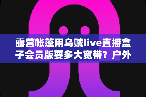 露营帐篷用乌贼live直播盒子会员版要多大宽带？户外直播带宽配置全攻略