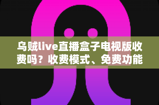 乌贼live直播盒子电视版收费吗?收费模式、免费功能与避坑指南全面解析 乌贼live直播盒子电视版收费吗?收费模式、免费功能与避坑指南全面解析