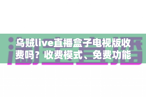 乌贼live直播盒子电视版收费吗？收费模式、免费功能与避坑指南全面解析