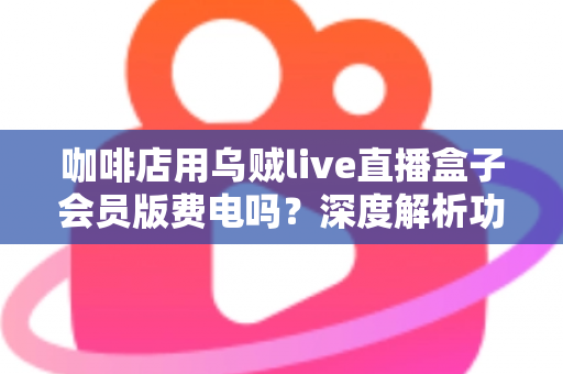 咖啡店用乌贼live直播盒子会员版费电吗?深度解析功耗真相、电费成本与省电妙招 咖啡店用乌贼live直播盒子会员版费电吗?深度解析功耗真相、电费成本与省电妙招