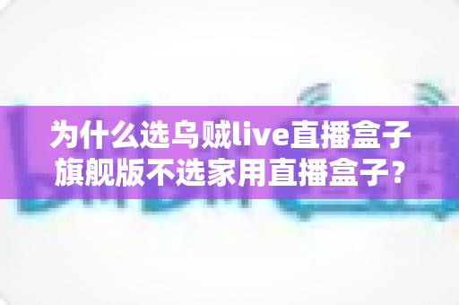 为什么选乌贼live直播盒子旗舰版不选家用直播盒子?专业主播设备选购深度解析 为什么选乌贼live直播盒子旗舰版不选家用直播盒子?专业主播设备选购深度解析